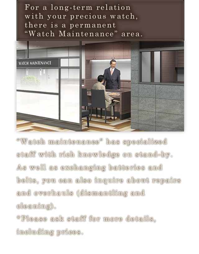For a long-term relation with your precious watch, there is a permanent “Watch Maintenance” area.“Watch maintenance” has specialized staff with rich knowledge on stand-by. As well as exchanging batteries and belts, you can also inquire about repairs and overhauls (dismantling and cleaning).*Please ask staff for more details, including prices.