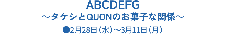 ABCDEFG～タケシとQUONのお菓子な関係～●2月28日（水）～3月11日（月）