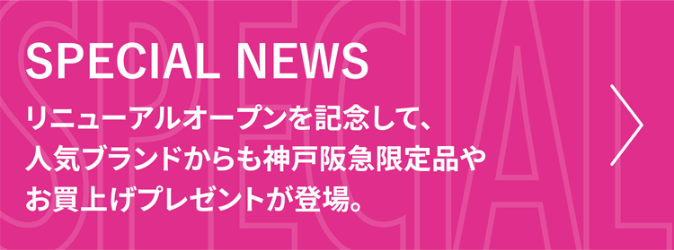 SPECIAL NEWS リニューアルオープンを記念して、人気ブランドからも神戸阪急限定品やお買上げプレゼントが登場。