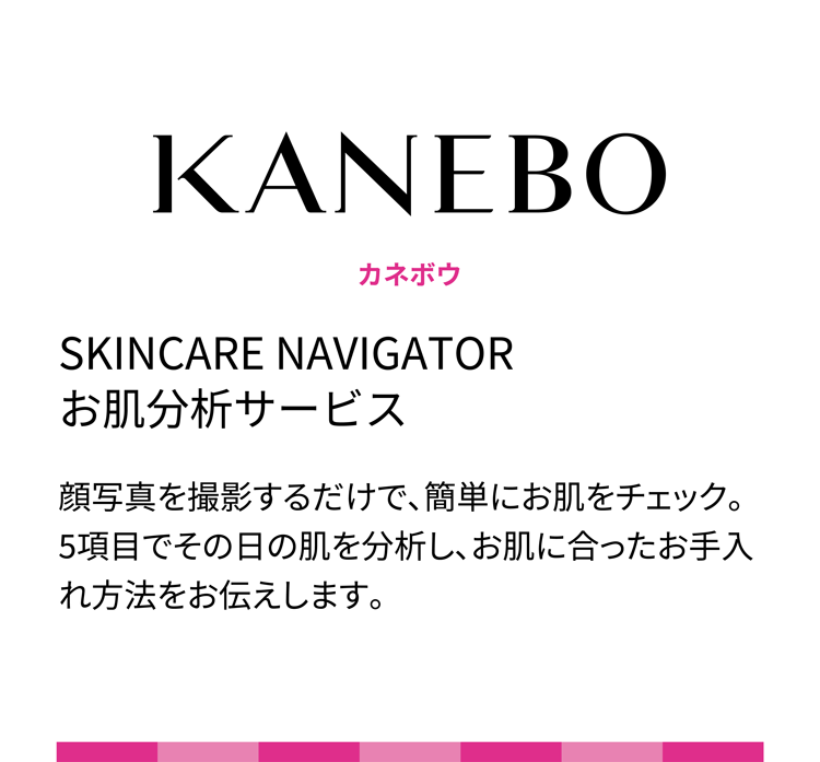 KANEBO カネボウ SKINCARE NAVIGATOR お肌分析サービス 顔写真を撮影するだけで、簡単にお肌をチェック。5項目でその日の肌を分析し、お肌に合ったお手入れ方法をお伝えします。