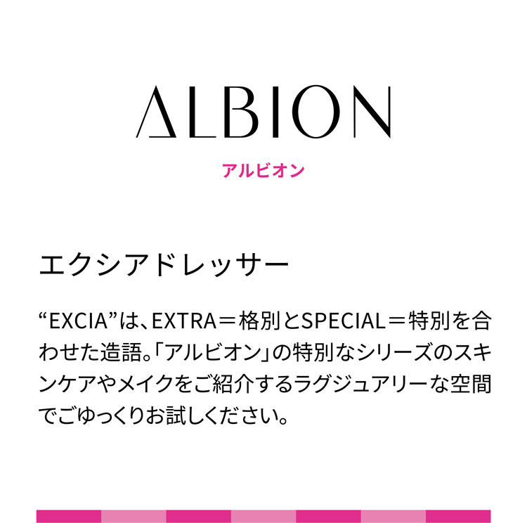 ALBION アルビオン エクシアドレッサー “EXCIA”は、EXTRA＝格別とSPECIAL＝特別を合わせた造語。「アルビオン」の特別なシリーズのスキンケアやメイクをご紹介するラグジュアリーな空間でごゆっくりお試しください。