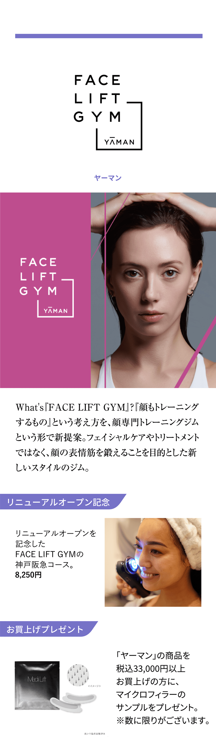 FACE LIFT GYM YAMAN What's『FACE LIFT GYM』?『顔もトレーニングするもの』という考え方を、顔専門トレーニングジムという形で新提案。フェイシャルケアやトリートメントではなく、顔の表情筋を鍛えることを目的とした新しいスタイルのジム。 リニューアルオープン記念 リニューアルオープンを記念したFACE LIFT GYMの神戸阪急コース。8,250円 お買上げプレゼント 「ヤーマン」の商品を税込33,000円以上お買上げの方に、マイクロフィラーのサンプルをプレゼント。※数に限りがございます。