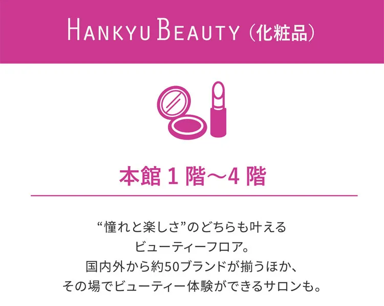 HANKYU BEAUTY（化粧品） 本館1階〜4階 “憧れと楽しさ”のどちらも叶えるビューティーフロア。国内外から約50ブランドが揃うほか、その場でビューティー体験ができるサロンも。