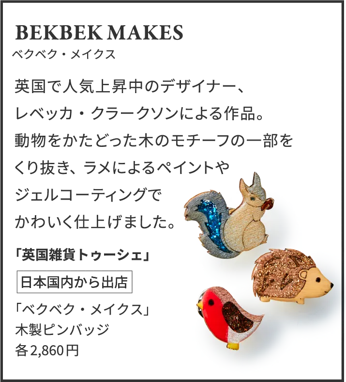 BEKBEK MAKES ベクベク・メイクス 英国で人気上昇中のデザイナー、レベッカ・クラークソンによる作品。動物をかたどった木のモチーフの一部をくり抜き、ラメによるペイントやジェルコーティングでかわいく仕上げました。「英国雑貨トゥーシェ」日本国内から出店 「ベクベク・メイクス」木製ピンバッジ各2,860円