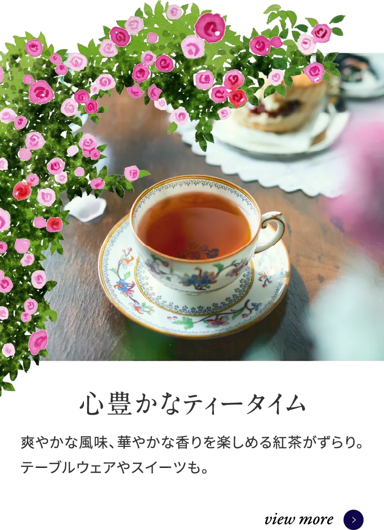 心豊かなティータイム 爽やかな風味、華やかな香りを楽しめる紅茶がずらり。テーブルウェアやスイーツも。 view more