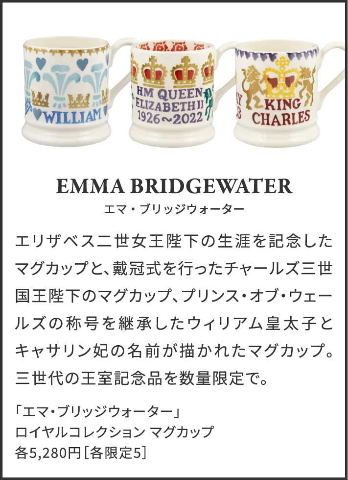 Emma Bridgewater エマ・ブリッジウォーター エリザベス二世女王陛下の生涯を記念したマグカップと、戴冠式を行ったチャールズ三世国王陛下のマグカップ、プリンス・オブ・ウェールズの称号を継承したウィリアム皇太子とキャサリン妃の名前が描かれたマグカップ。三世代の王室記念品を数量限定で。 「エマ・ブリッジウォーター」ロイヤルコレクション マグカップ 各5,280円［各限定5］