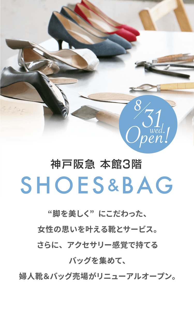 神戸阪急 本館3階 SHOES & BAG “脚を美しく”にこだわった、女性の思いを叶える靴とサービス。さらに、アクセサリー感覚で持てるバッグを集めて、婦人靴＆バッグ売場がリニューアルオープン。 8/31 wed. Open!
