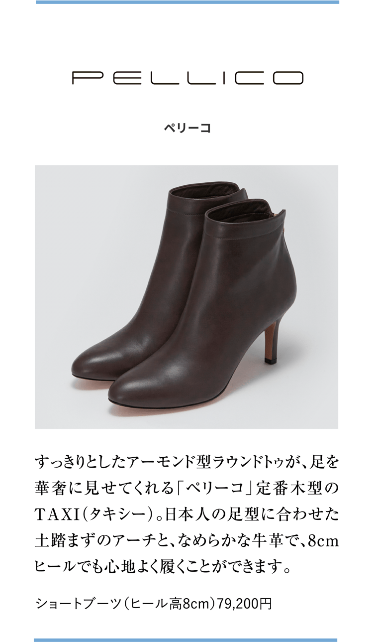PELLICO ペリーコ すっきりとしたアーモンド型ラウンドトゥが、足を華奢に見せてくれる「ペリーコ」定番木型のTAXI（タキシー）。日本人の足型に合わせた土踏まずのアーチと、なめらかな牛革で、8cmヒールでも心地よく履くことができます。 ショートブーツ（ヒール高8cm）79,200円