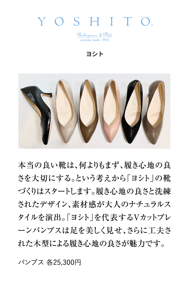 TOSHITO ヨシト 本当の良い靴は、何よりもまず、履き心地の良さを大切にする。という考えから「ヨシト」の靴づくりはスタートします。履き心地の良さと洗練されたデザイン、素材感が大人のナチュラルスタイルを演出。「ヨシト」を代表するVカットプレーンパンプスは足を美しく見せ、さらに工夫された木型による履き心地の良さが魅力です。 パンプス 各25,300円